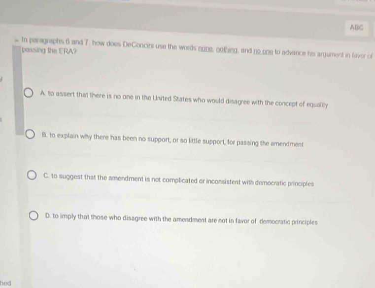 ABC
. In paragraphs 6 and 7, how does DeConcini use the words none, nothing, and no_ong to advance his argument in favor of
passing the ERA?
A. to assert that there is no one in the United States who would disagree with the concept of equality
B. to explain why there has been no support, or so little support, for passing the amendment
C. to suggest that the amendment is not complicated or inconsistent with democratic principles
D. to imply that those who disagree with the amendment are not in favor of democratic principles
hed