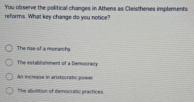 You observe the political changes in Athens as Cleisthenes implements
reforms. What key change do you notice?
The rise of a monarchy
The establishment of a Democracy.
An increase in aristocratic power
The abolition of democratic practices.