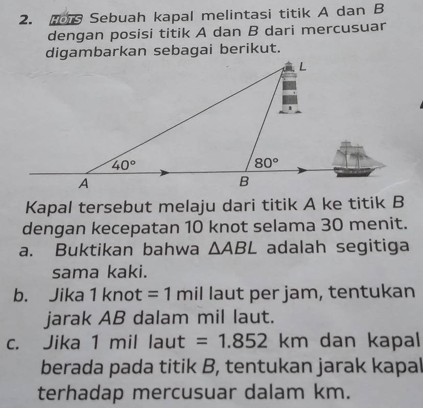 Sebuah kapal melintasi titik A dan B
dengan posisi titik A dan B dari mercusuar
digambarkan sebagai berikut.
Kapal tersebut melaju dari titik A ke titik B
dengan kecepatan 10 knot selama 30 menit.
a. Buktikan bahwa △ ABL adalah segitiga
sama kaki.
b. Jika 1knot=1 mil laut per jam, tentukan
jarak AB dalam mil laut.
c. Jika 1 mil° laut =1.852 km dan kapal
berada pada titik B, tentukan jarak kapal
terhadap mercusuar dalam km.