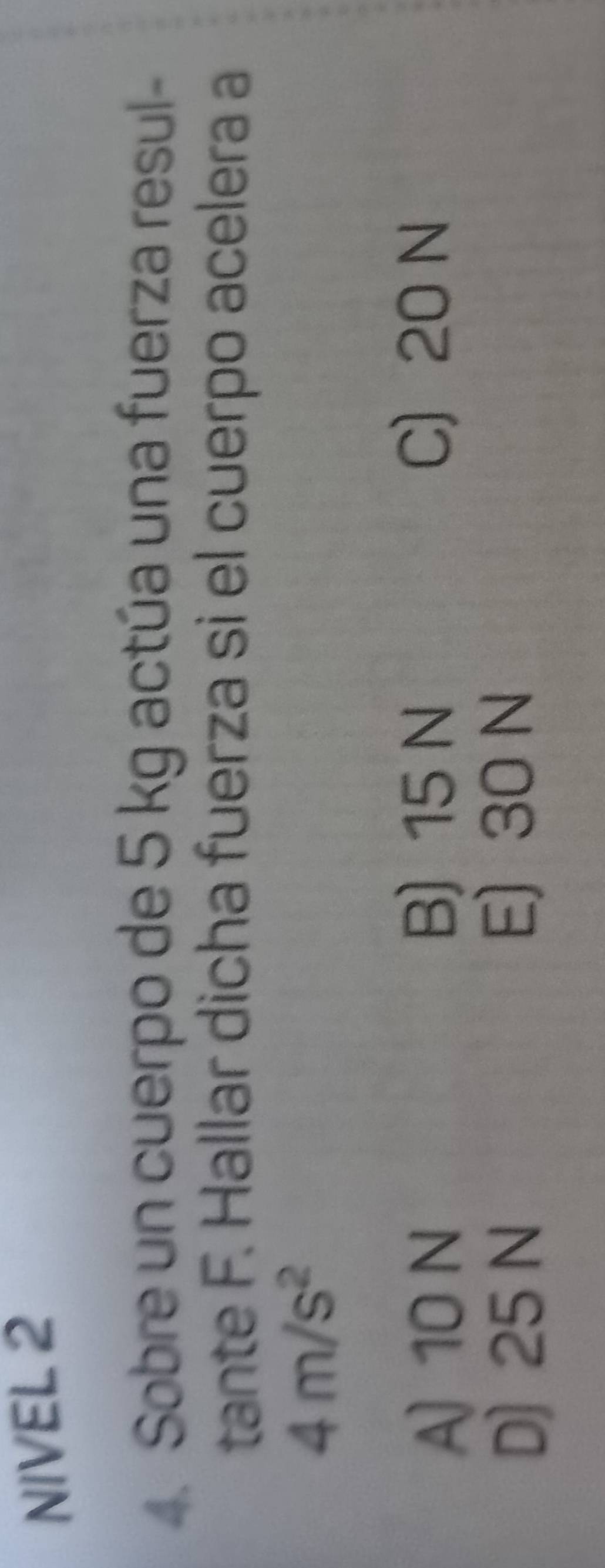 NIVEL 2
4. Sobre un cuerpo de 5 kg actúa una fuerza resul-
tante F. Hallar dicha fuerza si el cuerpo acelera a
4m/s^2
A) 10 N B) 15 N
C 20 N
D) 25 N E) 30 N