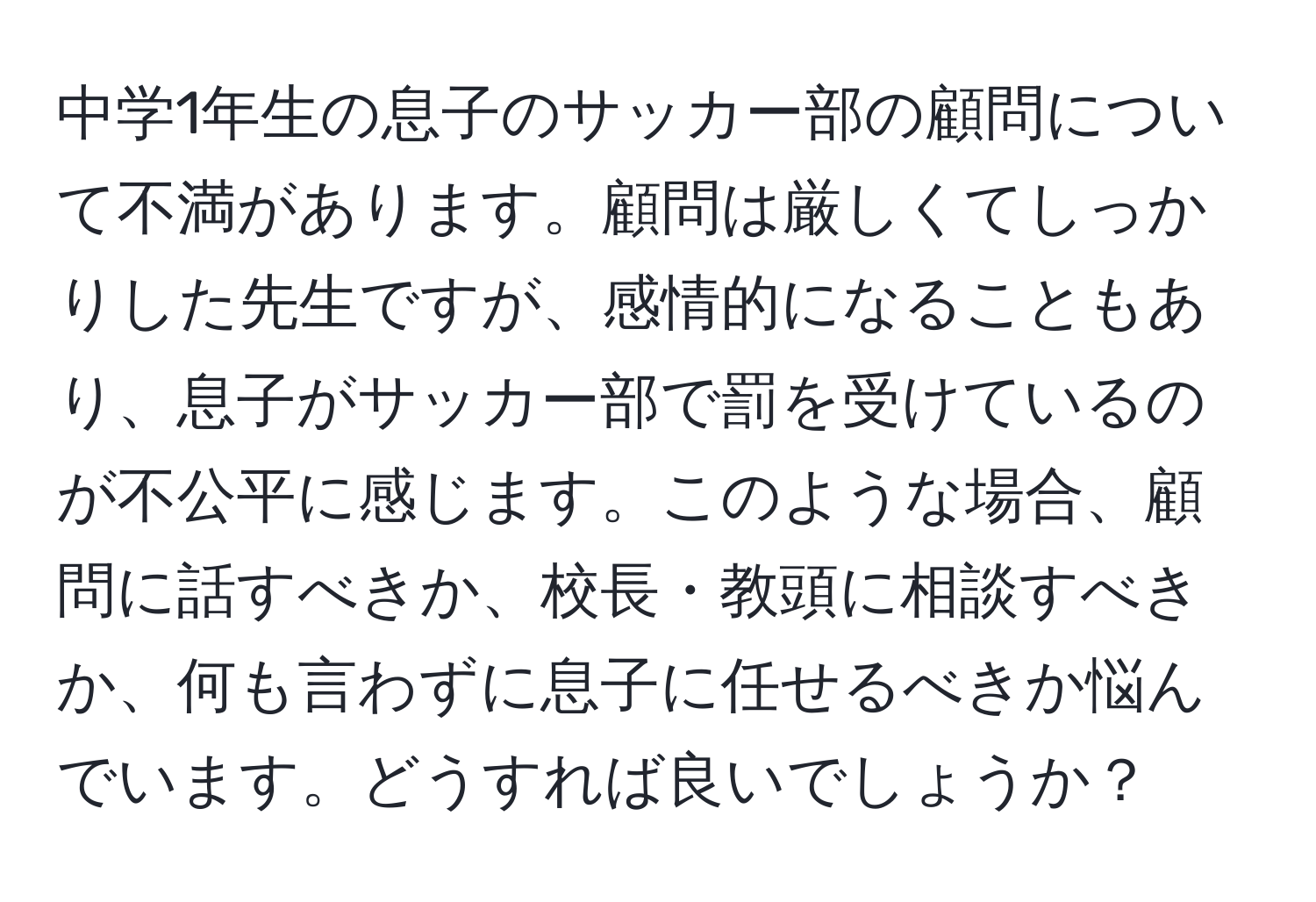 中学1年生の息子のサッカー部の顧問について不満があります。顧問は厳しくてしっかりした先生ですが、感情的になることもあり、息子がサッカー部で罰を受けているのが不公平に感じます。このような場合、顧問に話すべきか、校長・教頭に相談すべきか、何も言わずに息子に任せるべきか悩んでいます。どうすれば良いでしょうか？