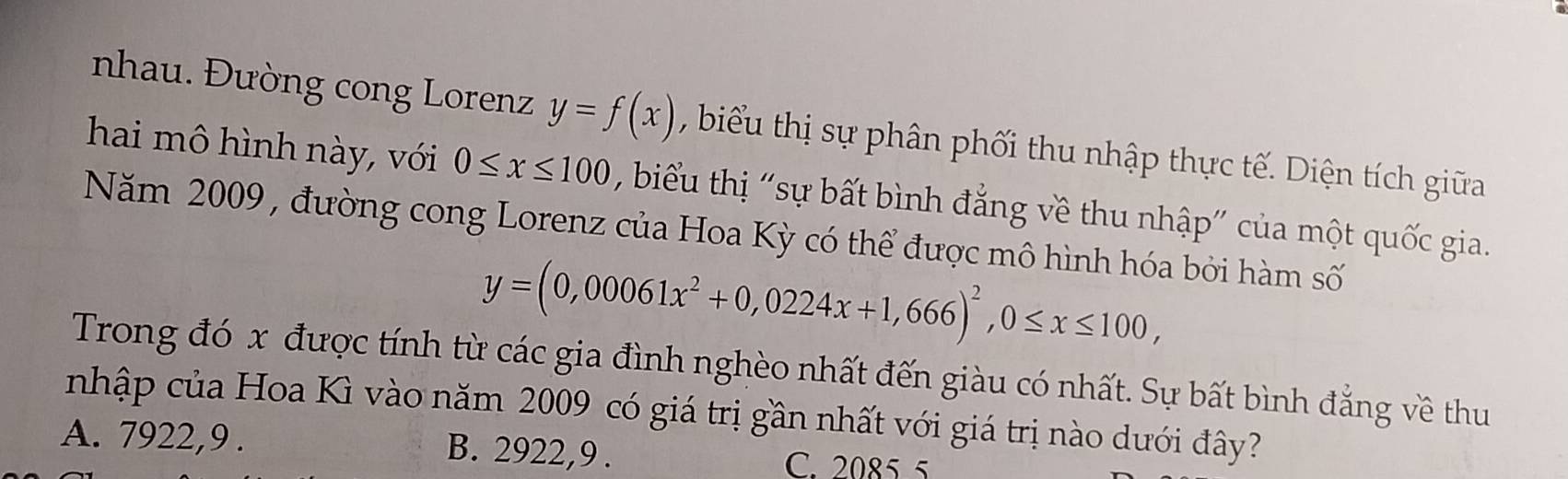 nhau. Đường cong Lorenz y=f(x) , biểu thị sự phân phối thu nhập thực tế. Diện tích giữa
hai mô hình này, với 0≤ x≤ 100 , biểu thị 'sự bất bình đẳng về thu nhập" của một quốc gia.
Năm 2009 , đường cong Lorenz của Hoa Kỳ có thể được mô hình hóa bởi hàm số
y=(0,00061x^2+0,0224x+1,666)^2, 0≤ x≤ 100, 
Trong đó x được tính từ các gia đình nghèo nhất đến giàu có nhất. Sự bất bình đẳng về thu
nhập của Hoa Kì vào năm 2009 có giá trị gần nhất với giá trị nào dưới đây?
A. 7922,9 . B. 2922, 9. C. 2085 5