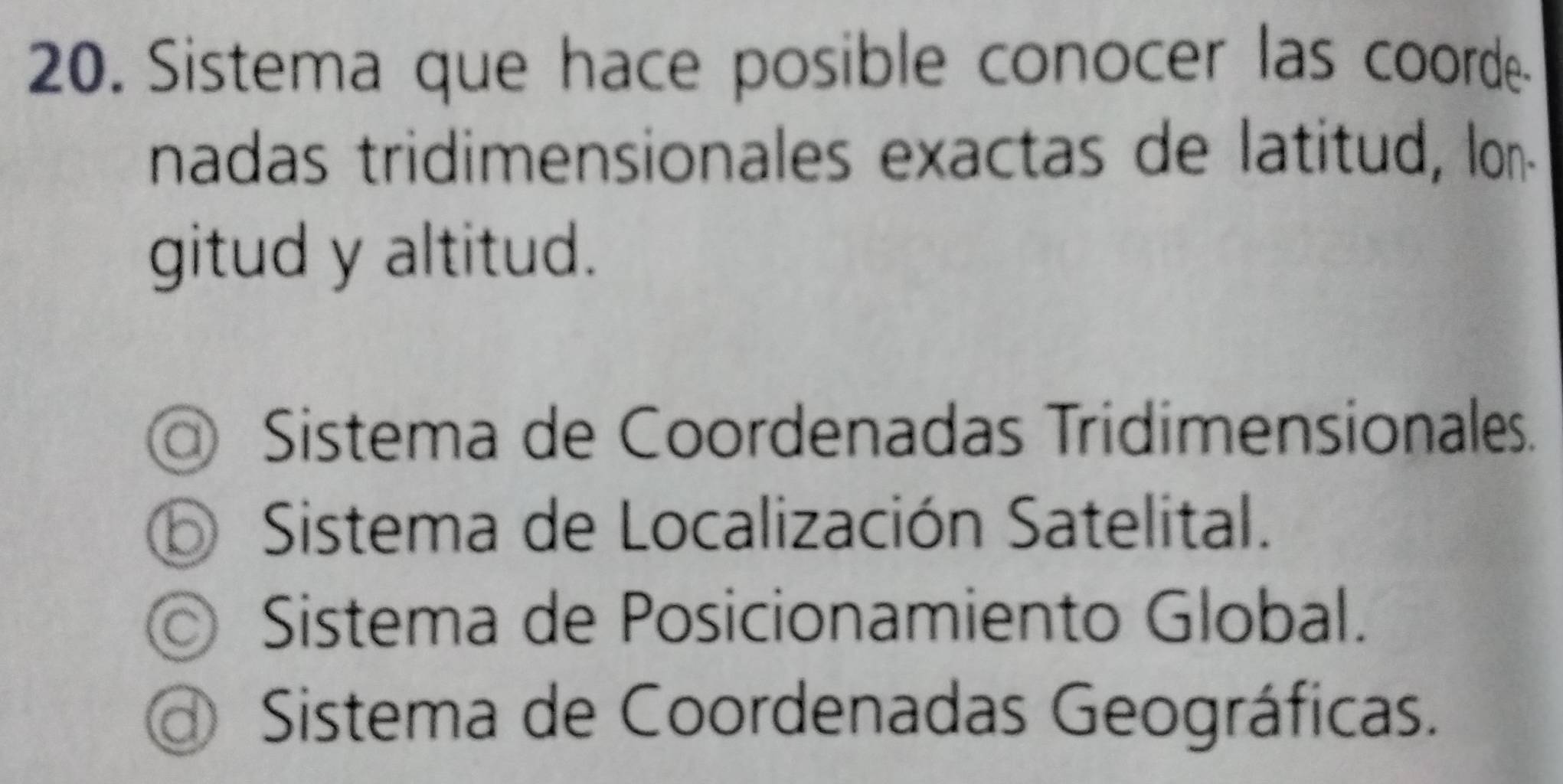 Sistema que hace posible conocer las coorde
nadas tridimensionales exactas de latitud, lon-
gitud y altitud.
Sistema de Coordenadas Tridimensionales.
⑤ Sistema de Localización Satelital.
© Sistema de Posicionamiento Global.
Sistema de Coordenadas Geográficas.