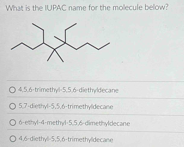 What is the IUPAC name for the molecule below?
4, 5, 6 -trimethyl- 5, 5, 6 -diethyldecane
5, 7 -diethyl -5, 5, 6 -trimethyldecane
6 -ethyl- 4 -methyl- 5, 5, 6 -dimethyldecane
4, 6 -diethyl- 5, 5, 6 -trimethyldecane