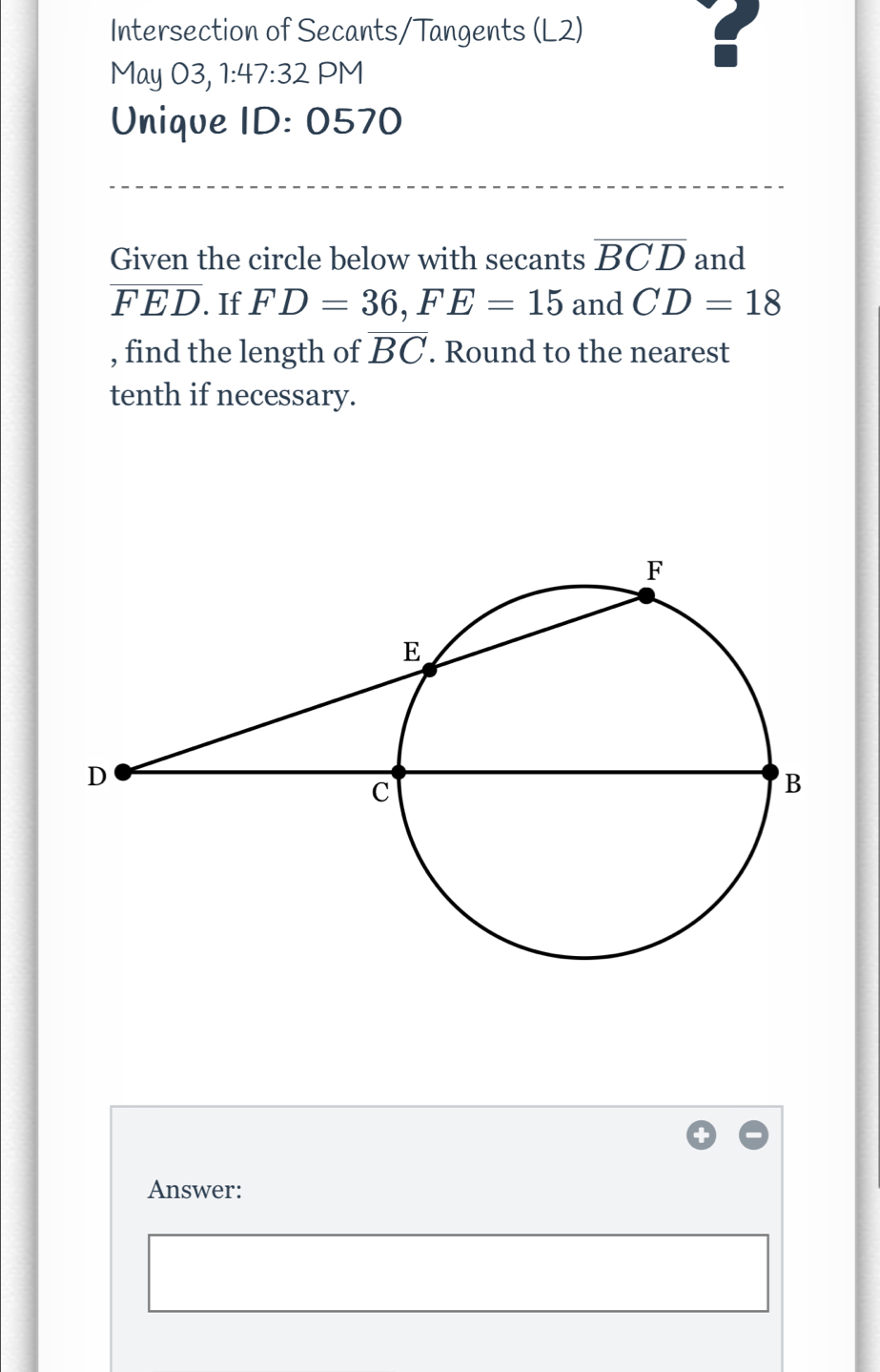 Intersection of Secants/Tangents (L2) 
May 03, 1:47:32 PM 
? 
Unique ID :0 570 
Given the circle below with secants overline BCD and
overline FED. If FD=36, FE=15 and CD=18
, find the length of overline BC. Round to the nearest 
tenth if necessary. 
Answer: