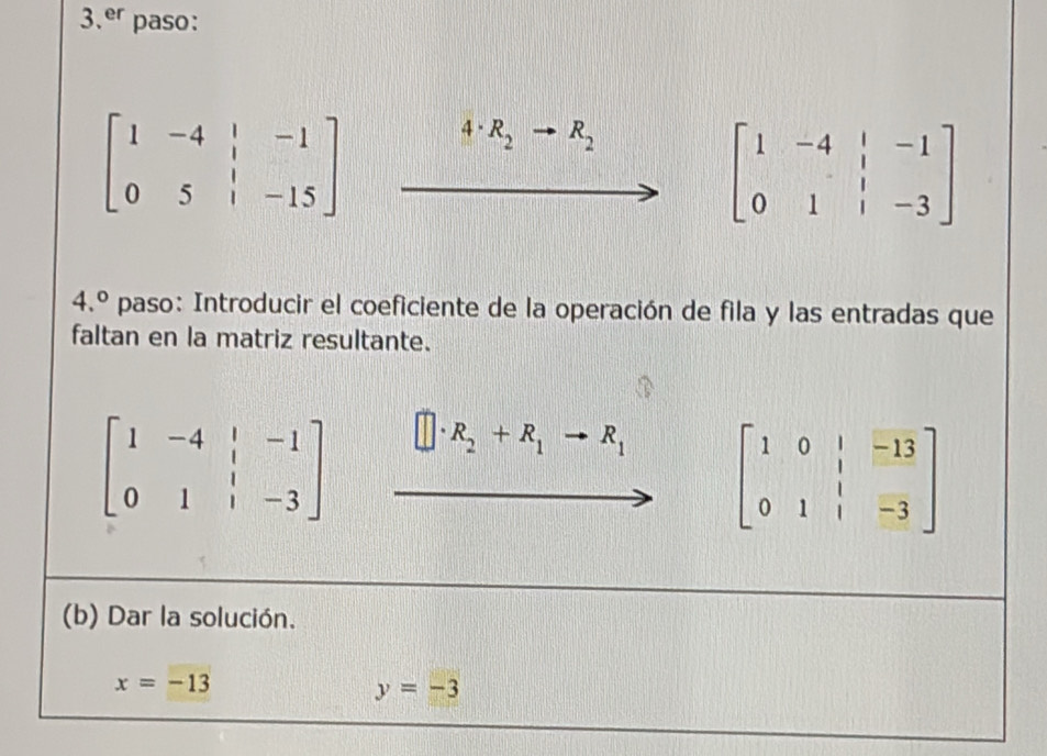 er paso:
beginbmatrix 1&-4&|&-1 0&5&|&-15endbmatrix 4· R_2 R_2
beginbmatrix 1&-4&|&-1 0&1&|&-3endbmatrix
4.^circ  paso: Introducir el coeficiente de la operación de fila y las entradas que 
faltan en la matriz resultante.
beginbmatrix 1&-4&|&-1 0&1&|&-3endbmatrix
R_2+R_1to R_1 beginbmatrix 1&0&|&-13 0&1&|&-3endbmatrix
(b) Dar la solución.
x=-13
y=-3