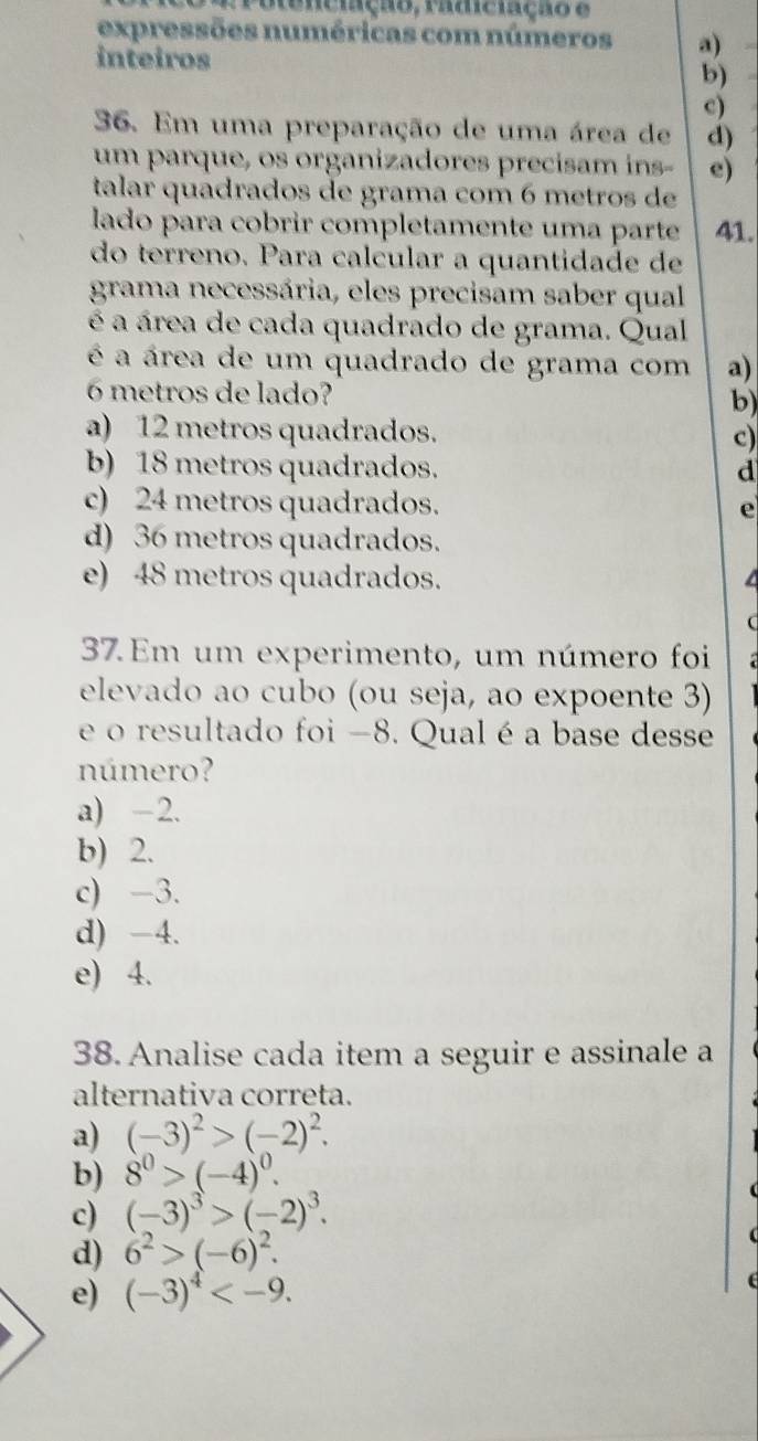 Potenciação, radiciação e
expressões numéricas com números a)
inteiros b)
c)
36. Em uma preparação de uma área de d)
um parque, os organizadores precisam ins- e)
talar quadrados de grama com 6 metros de
lado para cobrir completamente uma parte 41.
do terreno. Para calcular a quantidade de
grama necessária, eles precisam saber qual
é a área de cada quadrado de grama. Qual
é a área de um quadrado de grama com a)
6 metros de lado?
b)
a) 12 metros quadrados. c)
b) 18 metros quadrados. d
c) 24 metros quadrados. e
d) 36 metros quadrados.
e) 48 metros quadrados. a
(
37. Em um experimento, um número foi
elevado ao cubo (ou seja, ao expoente 3)
e o resultado foi −8. Qual é a base desse
número?
a) -2.
b) 2.
c) -3.
d) -4.
e) 4.
38. Analise cada item a seguir e assinale a
alternativa correta.
a) (-3)^2>(-2)^2. 
b) 8^0>(-4)^0.
c) (-3)^3>(-2)^3.
d) 6^2>(-6)^2. 
e) (-3)^4 .