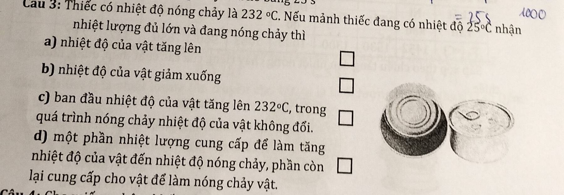 Cau 3: Thiếc có nhiệt độ nóng chảy là 232°C. Nếu mảnh thiếc đang có nhiệt độ 25°C nhận
nhiệt lượng đủ lớn và đang nóng chảy thì
a) nhiệt độ của vật tăng lên
b) nhiệt độ của vật giảm xuống
c) ban đầu nhiệt độ của vật tăng lên 232°C , trong
quá trình nóng chảy nhiệt độ của vật không đổi.
d) một phần nhiệt lượng cung cấp để làm tăng
nhiệt độ của vật đến nhiệt độ nóng chảy, phần còn
lại cung cấp cho vật để làm nóng chảy vật.