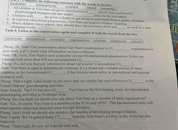 Complete the following sentences with the words in the box: 
disabilities achievements essential attend knowledge 
1. All children in Viet Nam are given opportunities to school, learn and succeed. 
2. disadvantaged teenagers are also taught _skills for the job market. 
3. Children with _are given a chance to get access to and benefit from a quality education. 
4. In regional educational programmes. Viet Nam can improve children's learning 、 
5. When children leave school, they should have the necessary skills and _to work in a fast- 
changing world. 
Task 4: Listen to the conversation again and complete it with the words from the box. 
participate international economic organisations relations community selected 
Phong: Hi, Nam! Our presentation about Viet Nam’s participation in (1)_ organisations is 
next week. Let’s check what information we have collected. 
Nam: OK. First, Viet Nam is now a member of over 60 international organisations. It also has 
relations with more than 650 non-governmental (2)_ . 
_ 
Phong: So, did you find any information about our country's international (3) ? 
Nam: Viet Nam is open to international relations. It’s a friend and a reliable partner of many 
countries in the international (4)_ . It has become more active in international and regional 
events as well. 
Phong: That’s right. I also heard on the news that our country has sent officers to (5)_ in the 
United Nations’ peacekeeping activities. 
Nam: Exactly. The UN has also (6)_ Viet Nam as the first training centre for international 
peacekeeping activities in Southeast Asia. 
Phong: Do you think we should also talk about Viet Nam as a member of trade organisations? 
Nam: Yes, of course. Viet Nam is a member of the WTO and APEC. This has increased trade with 
other member states and attracted more foreign investors. 
Phong: And I think we should also mention the benefits of developing foreign relations. 
Nam: I agree. We’ve gained many (7)_ benefits. Viet Nam’s position in the world has also 
improved. 
Phong: That's right. So now let's decide who will...