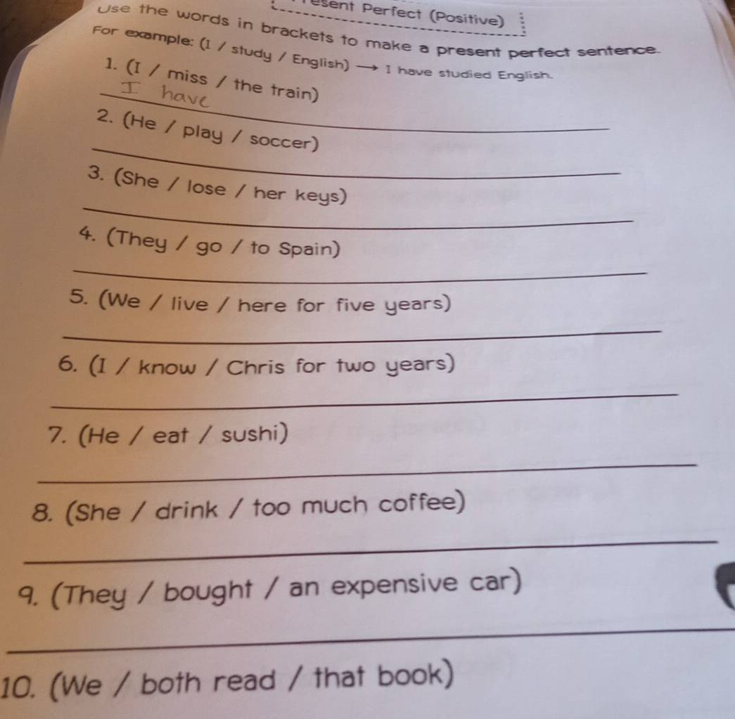 sent Perfect (Positive) 
Use the words in brackets to make a present perfect sentence 
For example: (1 / study / English) — I have studied English. 
_ 
1. (I / miss / the train) 
_ 
2. (He / play / soccer) 
_ 
3. (She / lose / her keys) 
_ 
4. (They / go / to Spain) 
5. (We / live / here for five years) 
_ 
6. (1 / know / Chris for two years) 
_ 
7. (He / eat / sushi) 
_ 
8. (She / drink / too much coffee) 
_ 
9. (They / bought / an expensive car) 
_ 
10. (We / both read / that book)