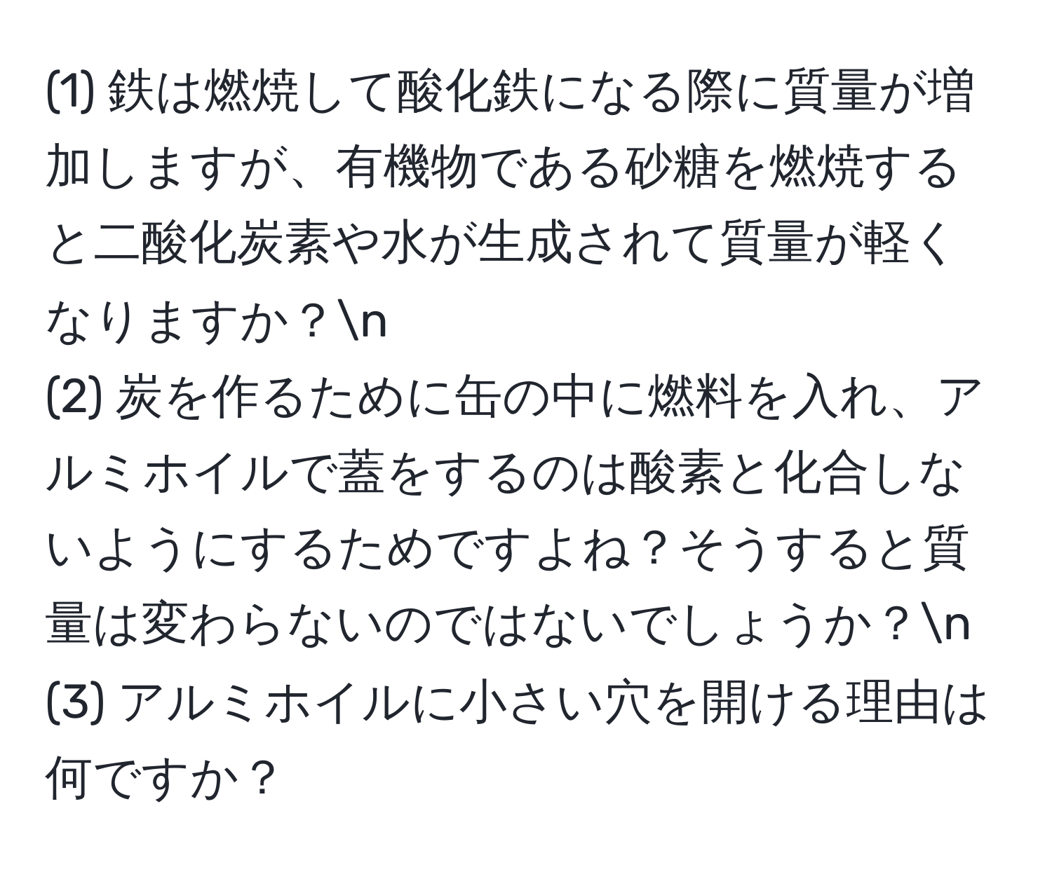 (1) 鉄は燃焼して酸化鉄になる際に質量が増加しますが、有機物である砂糖を燃焼すると二酸化炭素や水が生成されて質量が軽くなりますか？n
(2) 炭を作るために缶の中に燃料を入れ、アルミホイルで蓋をするのは酸素と化合しないようにするためですよね？そうすると質量は変わらないのではないでしょうか？n
(3) アルミホイルに小さい穴を開ける理由は何ですか？