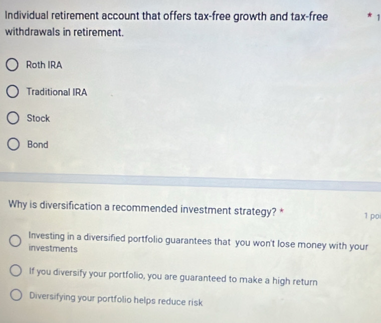 Individual retirement account that offers tax-free growth and tax-free * 1
withdrawals in retirement.
Roth IRA
Traditional IRA
Stock
Bond
Why is diversification a recommended investment strategy? * 1 poi
Investing in a diversified portfolio guarantees that you won't lose money with your
investments
If you diversify your portfolio, you are guaranteed to make a high return
Diversifying your portfolio helps reduce risk