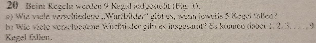 Beim Kegeln werden 9 Kegel aufgestellt (Fig. 1). 
a) Wie viele verschiedene .,Wurfbilder'' gibt es, wenn jeweils 5 Kegel fallen? 
b) Wie viele verschiedene Wurfbilder gibt es insgesamt? Es können dabei 1, 2, 3. . . . , 9
Kegel fallen.