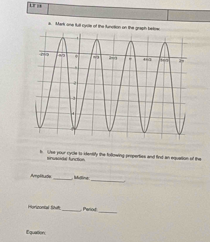 LT 18 
a. Mark one full cycle of the function on the graph below, 
b. Use your cycle to identify the following properties and find an equation of the 
sinusoidal function. 
_ 
Amplitude:_ Midline: 
、 
Horizontal Shift:_ Period: 
_ 
Equation: