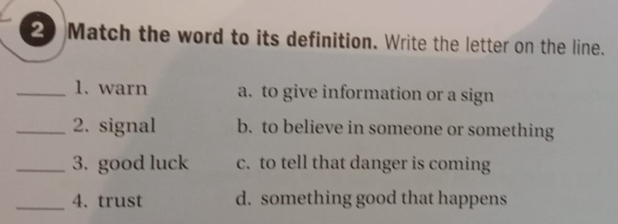 Match the word to its definition. Write the letter on the line.
_1. warn a. to give information or a sign
_2. signal b. to believe in someone or something
_3. good luck c. to tell that danger is coming
_4. trust d. something good that happens