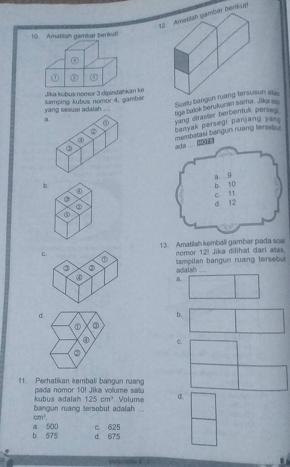 Amatilah gambar berikut
10. Amatilah gambar berikut!
Jika kubus nomor 3 dipindah
samping kubus nomor 4, gambar
a. Suatu bangunun atas
yang sesuai adalah
tiga balok berukuran sama. Jika sis
①
yang diraster berbentuk persegi 
②
banyak persegi panjang yang
③ membatasi bangun ruang tersebut
④
.. HOTS
b. 
④
③
②
⑦
13. Amatilah kembali gambar pada soal
C
nomor 12! Jika dilihat dari atas
tampilan bangun ruang tersebut 
adalah ....
a.
d.
b.
① ③
④
②
11. Perhatikan kembali bangun ruang
pada nomor 10! Jika volume satu
kubus adalah 125cm^3. Volume
d.
bangun ruang tersebut adalah ...
cm^3.
a. 500 c. 625
b. 575 d. 675
Meteresa B 2