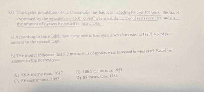 $3) The oyster population of the Chesapeake Bay has been in decline for over 100 years. This can be
expressed by the equation y=45.9:0.968° where x is the number of years since 1900 and y is 
the amount of oysters harvested in metric tons.
a) According to the model, how many metric tons oysters were harvested in 1880? Round your
answer to the nearest tenth
5) The model indicates that 8.2 metric tons of oysters were harvested in what year? Round your
answer to the nearest year
A) 88 8 metric tons. 1617 B) 106.5 metric tons, 1953
C) 88 metric tons. 1953 D) 88 metric tons, 1485