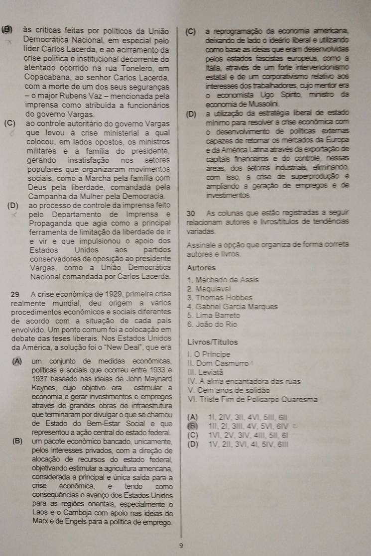 às críticas feitas por políticos da União (C) a reprogramação da economia americana,
Democrática Nacional, em especial pelo deixando de lado o ideário liberal e utilizando
líder Carlos Lacerda, e ao acirramento da como base as ideias que eram desenvolvidas
crise política e institucional decorrente do pelos estados fascistas europeus, como a
atentado ocorrido na rua Tonelero, em Itália, através de um forte intervencionismo
Copacabana, ao senhor Carlos Lacerda, estatal e de um corporativismo relativo aos
com a morte de um dos seus seguranças interesses dos trabalhadores, cujo mentor era
- o major Rubens Vaz - mencionada pela o economista Ugo Spírito, ministro da
imprensa como atribuída a funcionários economia de Mussolini
do governo Vargas. (D) a utilização da estratégia liberal de estado
(C) ao controle autoritário do governo Vargas mínimo para resolver a crise econômica com
que levou à crise ministerial a qual o desenvolvimento de políticas externas
colocou, em lados opostos, os ministros capazes de retomar os mercados da Europa
militares e a família do presidente e da América Latina através da exportação de
gerando insatisfação nos setores capitais financeiros e do controle, nessas
populares que organizaram movimentos áreas, dos setores industriais, eliminando
sociais, como a Marcha pela família com com isso, a crise de superprodução e
Deus pela liberdade, comandada pela ampliando a geração de empregos e de
Campanha da Mulher pela Democracia investimentos
(D)  ao processo de controle da imprensa feito
pelo Departamento de Imprensa e 30 As colunas que estão registradas a sequir
Propaganda que ágía como a principal relacionam autores e livrositítulos de tendências
ferramenta de limitação da liberdade de ir variadas
e vir e que impulsionou o apoio dos
Estados Unidos aos partidos  Assinale a opção que organiza de forma correta
conservadores de oposição ao presidente autores e livros.
Vargas, como a União Democrática Autores
Nacional comandada por Carlos Lacerda 1. Machado de Assis
29 A crise econômica de 1929, primeira crise 2. Maquiavel
3. Thomas Hobbes
realmente mundial, deu origem a vários 4. Gabriel Garcia Marques
procedimentos econômicos e sociais diferentes 5. Lima Barreto
de acordo com a situação de cada pais 6. João do Rio
envolvido. Um ponto comum foi a colocação em
debate das teses liberais. Nos Estados Unidos
da América, a solução foi o “New Deal”, que era Livros/Titulos
I. O Principe
(A) um conjunto de medidas econômicas II. Dom Casmurro
políticas e sociais que ocorreu entre 1933 e III. Leviatã
1937 baseado nas ideias de John Maynard IV. A alma encantadora das ruas
Keynes, cujo objetivo era estimular a V. Cem anos de solidão
economia e gérar investimentos e empregos VI. Triste Fim de Policarpo Quaresma
através de grandes obras de infraestrutura
que terminaram por divulgar o que se chamou (A) 1I, 2IV, 3II, 4VI, 5III, 6॥।
de Estado do Bem-Estar Social e que (B) 1II, 2I, 3III, 4V, 5VI, 6IV ²
representou a ação central do estado federal. (C) 1VI, 2V, 3IV, 4III, 5II, 6I
(B) um pacote econômico bancado, unicamente, (D) 1V, 2II, 3VI, 4I, 5IV, 6III
pelos interesses privados, com a direção de
alocação de recursos do estado federal,
objetivando estimular a agricultura americana
considerada a principal e única saída para a
crise econômica, e tendo como
consequências o avanço dos Estados Unidos
para as regiões orientais, especialmente o
Laos e o Camboja com apoio nas ideias de
Marx e de Engels para a política de emprego.
9