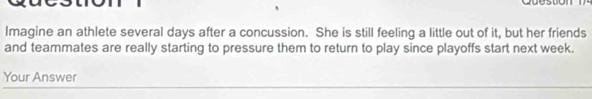 Imagine an athlete several days after a concussion. She is still feeling a little out of it, but her friends 
and teammates are really starting to pressure them to return to play since playoffs start next week. 
Your Answer