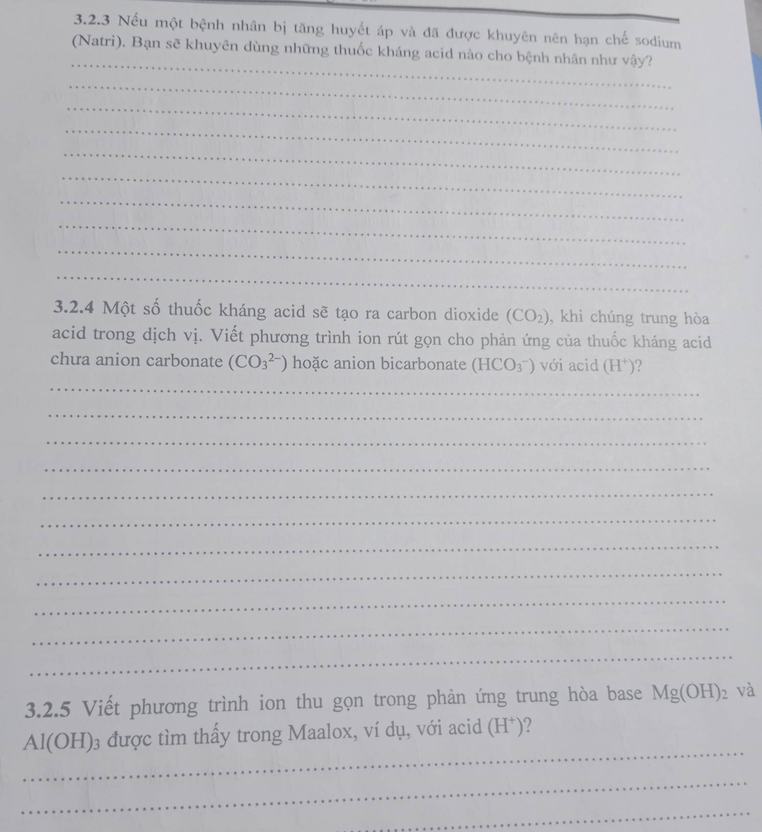 Nếu một bệnh nhân bị tăng huyết áp và đã được khuyên nên hạn chế sodium 
_ 
(Natri). Bạn sẽ khuyên dùng những thuốc kháng acid nào cho bệnh nhân như vậy? 
_ 
_ 
_ 
_ 
_ 
_ 
_ 
_ 
_ 
3.2.4 Một số thuốc kháng acid sẽ tạo ra carbon dioxide (CO_2) , khi chúng trung hòa 
acid trong dịch vị. Viết phương trình ion rút gọn cho phản ứng của thuốc kháng acid 
chua anion carbonate (CO_3^((2-)) hoặc anion bicarbonate (HCO_3^-) với acid (H^+)) ? 
_ 
_ 
_ 
_ 
_ 
_ 
_ 
_ 
_ 
_ 
_ 
3.2.5 Viết phương trình ion thu gọn trong phản ứng trung hòa base Mg(OH)_2 và 
_
Al(OH)₃ được tìm thấy trong Maalox, ví dụ, với acid (H⁺)? 
_ 
_