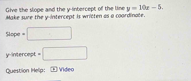 Give the slope and the y-intercept of the line y=10x-5. 
Make sure the y-intercept is written as a coordinate. 
Slope =□
y-intercept =□
Question Help: Video