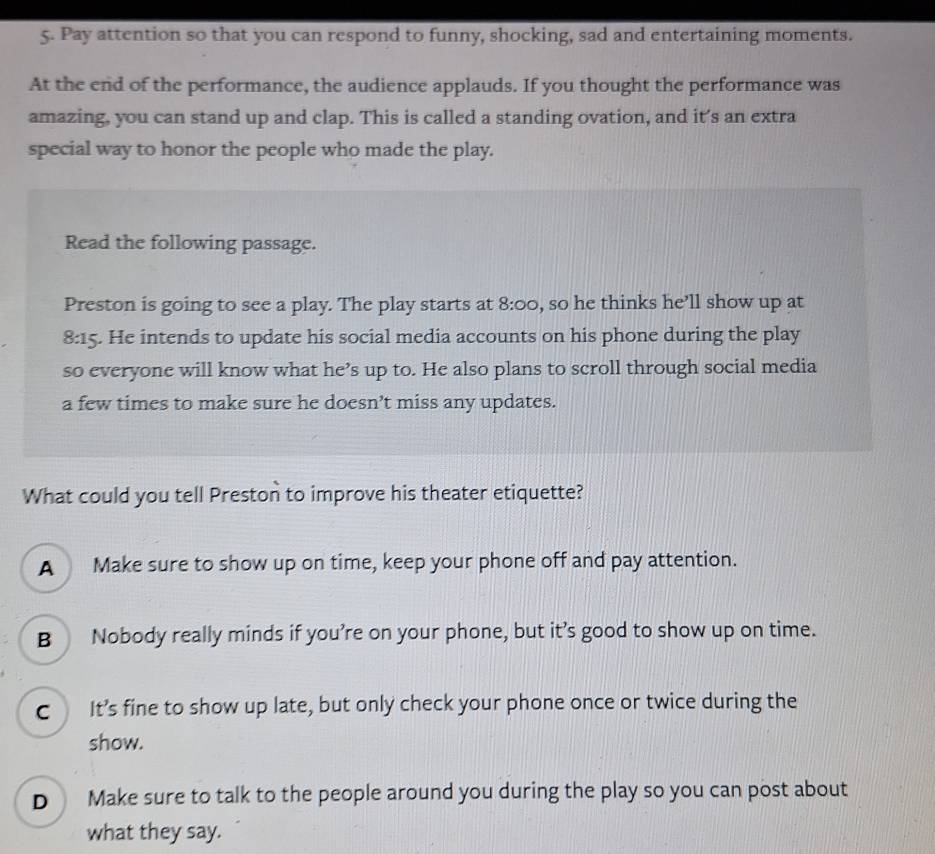 Pay attention so that you can respond to funny, shocking, sad and entertaining moments.
At the end of the performance, the audience applauds. If you thought the performance was
amazing, you can stand up and clap. This is called a standing ovation, and it’s an extra
special way to honor the people who made the play.
Read the following passage.
Preston is going to see a play. The play starts at 8:00 , so he thinks he’ll show up at
8:15. He intends to update his social media accounts on his phone during the play
so everyone will know what he’s up to. He also plans to scroll through social media
a few times to make sure he doesn’t miss any updates.
What could you tell Preston to improve his theater etiquette?
A Make sure to show up on time, keep your phone off and pay attention.
B Nobody really minds if you’re on your phone, but it’s good to show up on time.
c It’s fine to show up late, but only check your phone once or twice during the
show.
D Make sure to talk to the people around you during the play so you can post about
what they say.
