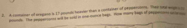 A container of oregano is 17 pounds heavier than a container of peppercorns. Their total wegh 2
pounds. The peppercorns will be sold in one-ounce bags. How many bags of peppercoms can he mo