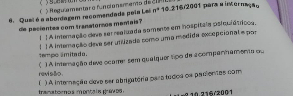 (
( ) Regulamentar o funcionamento de clínica
6. Qual é a abordagem recomendada pela Lei n° 10.216/2001 para a internação
de pacientes com transtornos mentais?
( ) A internação deve ser realizada somente em hospitais psiquiátricos.
( ) A internação deve ser utilizada como uma medida excepcional e por
tempo limitado.
( ) A internação deve ocorrer sem qualquer tipo de acompanhamento ou
revisão.
( ) A internação deve ser obrigatória para todos os pacientes com
transtornos mentais graves.
nº 10.216/2001