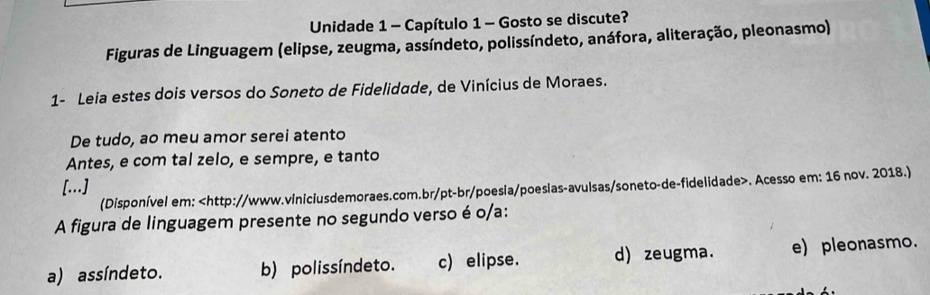 Unidade 1 - Capítulo 1 - Gosto se discute?
Figuras de Linguagem (elipse, zeugma, assíndeto, polissíndeto, anáfora, aliteração, pleonasmo)
1- Leia estes dois versos do Soneto de Fidelidade, de Vinícius de Moraes.
De tudo, ao meu amor serei atento
Antes, e com tal zelo, e sempre, e tanto
[...]
(Disponível em:. Acesso em: 16 nov. 2018.)
A figura de linguagem presente no segundo verso é o/a:
a) assíndeto. b) polissíndeto. c) elipse. d) zeugma. e) pleonasmo.