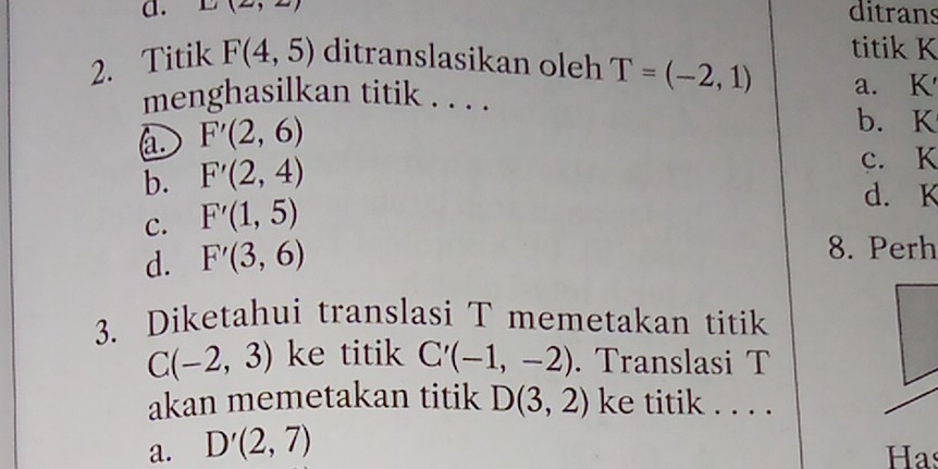 D(2,2,2) ditrans
titik K
2. Titik F(4,5) ditranslasikan oleh T=(-2,1) a. K
menghasilkan titik . . . .
a. F'(2,6)
b. K
b. F'(2,4)
c. K
c. F'(1,5)
d. K
d. F'(3,6)
8. Perh
3. Diketahui translasi T memetakan titik
C(-2,3) ke titik C'(-1,-2). Translasi T
akan memetakan titik D(3,2) ke titik . . . .
a. D'(2,7) Has