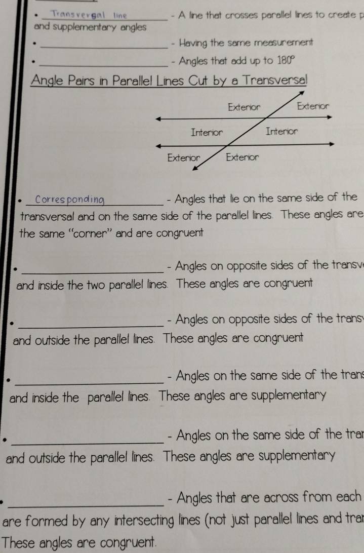 A line that crosses parallel lines to create p
and supplementary angles 
_- Having the same measurement 
_- Angles that add up to 180°
Angle Pairs in Parallel Lines Cut by a Transversal 
_Corresponding - Angles that lie on the same side of the 
transversal and on the same side of the parallel lines. These angles are 
the same 'corner’ and are congruent 
_- Angles on opposite sides of the transv 
and inside the two parallel lines. These angles are congruent 
_- Angles on opposite sides of the trans 
and outside the parallel lines. These angles are congruent 
_- Angles on the same side of the tran 
and inside the parallel lines. These angles are supplementary 
_. 
- Angles on the same side of the tra 
and outside the parallel lines. These angles are supplementary 
_- Angles that are across from each 
are formed by any intersecting lines (not just parallel lines and trar 
These angles are congruent.