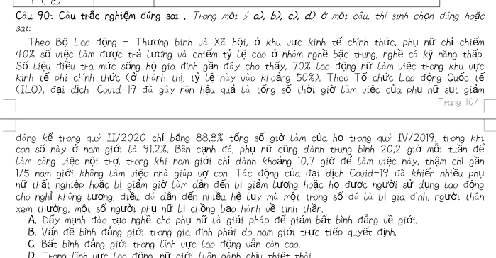 u90: Cau trǎc nghiém dùng sai, Trong mài ; a), b), c), dī ö mōi cau, thí sinh chon dàng hoǎo
dáng -Thurong binh uà Xā hói, ¢ khu urc kinh tē chinh thurc, phu núr chi chiém
n dudc trà (róng và chiém ty le cao ¢ nhóm nghè bāc trung, nghè có ky nǎng tháp
S8 Liéu diéu tra mirc sóng hó gia dinh gán day cho thay, 70% la0 ¢óng núī làm viec trong khu uuc
te ph chinh thurc (ǒ thành thi, ty Lè này vào khoāng 50%). Theo Tǒ chirc Lao dóng Quǒc té
(1LO), dai dich Covid-19 dǎ gāy nèn hāu quà là tóng sò thòi giò làm viec cua phu nǔ sut giàm Trang 10/1
dáng ké trong quó [I/2020 chí bǎng 8B, 8% ¢óng sǒ giò làm cua ho trong quó V/2019, trong khi
con so này á nam giái là 91, 28. Bèn canh ¢ó, phu nǔ cāng dành trung binh 20, 2 giò mài tuán dē
lam còng viec nái tro, trong khi nam giói chi dành khoāng 10, 7 giò dé lam viec này, thám chi gáān
1/5 nam giói khōng Làm viec nhà giúp vǒ con. Tac ¢óng cua dai dich Covid-19 dñ khién nhiéu phu
nǔ thát nghiēp hoǎc bì giàm giò làm dàn dén bì giām (uráng hoǎc ho àudc nguòi sir dung lao dóng
chonghi khōng luráng, diéu dó dàn dén nhiéu hē Luy mà mót trong sǒ ¢ó là bì gia dinh, nguòi thán
xem thuòng, mót sǒ nquòi phu nú bì chóng bāo hành vè tinh thàn
A. Day manh dào tāo nghè cho phu nù Là giāi phāp dè giàm bāt binh dǎng vè giōi
B. Ván dè binh dàng giái trong gia dinh phai do nam giói truc tiép guyet dinh.
C. Bat binh dǎng giòi trong (inh urc lao dōng ván còn cao.
) Thann link Nn Ian AANG AIT NiPHi PSN GANG NbI thiGH thED