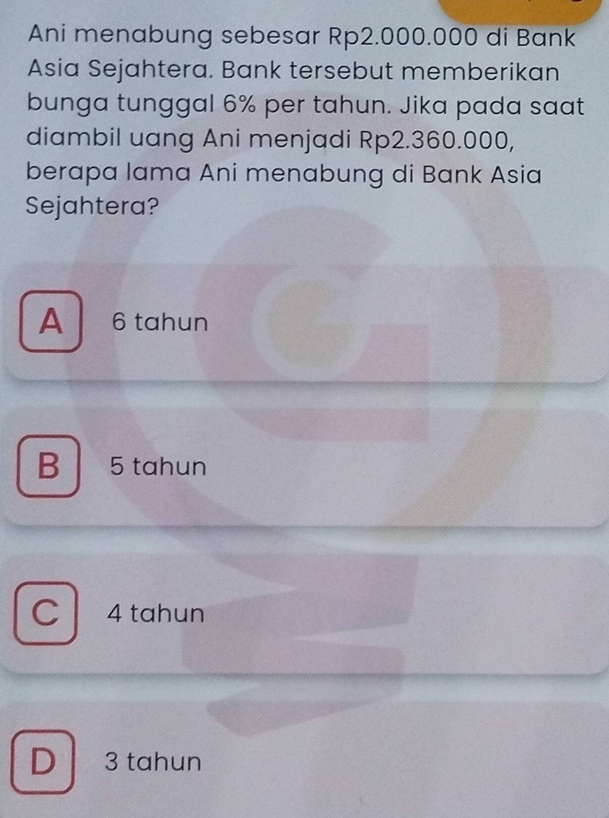 Ani menabung sebesar Rp2.000.000 di Bank
Asia Sejahtera. Bank tersebut memberikan
bunga tunggal 6% per tahun. Jika pada saat
diambil uang Ani menjadi Rp2.360.000,
berapa lama Ani menabung di Bank Asia
Sejahtera?
A 6 tahun
B 5 tahun
C 4 tahun
D 3 tahun