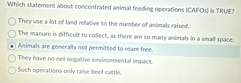 Which statement about concentrated animal feeding operations (CAFOs) is TRUE?
They use a lot of land relative to the number of animals raised.
The manure is difficult to collect, as there are so many animals in a small space.
Animals are generally not permitted to roam free.
They have no net negative environmental impact.
Such operations only raise beef cattle.