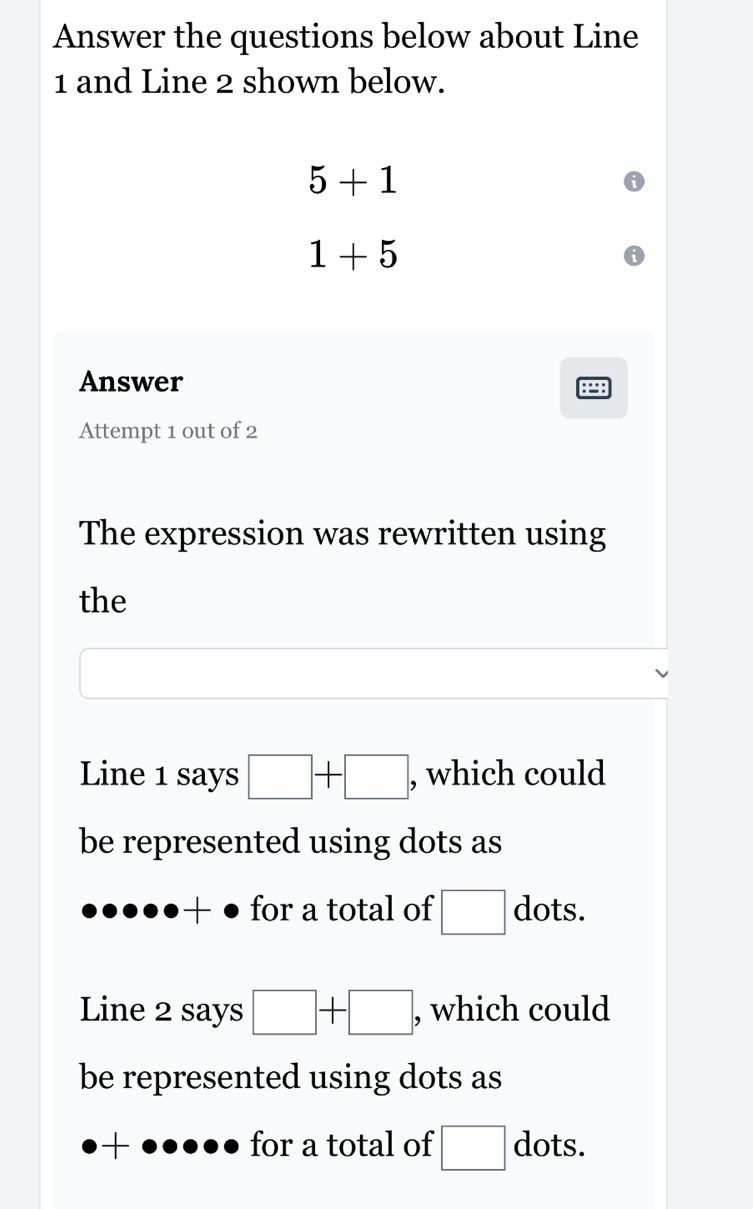 Answer the questions below about Line
1 and Line 2 shown below.
5+1
1+5
Answer 

Attempt 1 out of 2 
The expression was rewritten using 
the 
Line 1 says □ +□ , which could 
be represented using dots as 
+ ● for a total of □ dots. 
Line 2 says □ +□ , which could 
be represented using dots as 
-. for a total of □ dots.