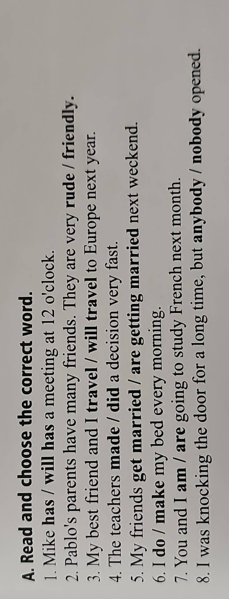 Read and choose the correct word. 
1. Mike has / will has a meeting at 12 o'clock. 
2. Pablo's parents have many friends. They are very rude / friendly. 
3. My best friend and I travel / will travel to Europe next year. 
4. The teachers made / did a decision very fast. 
5. My friends get married / are getting married next weckend. 
6. I do / make my bed every morning. 
7. You and I am / are going to study French next month. 
8. I was knocking the door for a long time, but anybody / nobody opened.