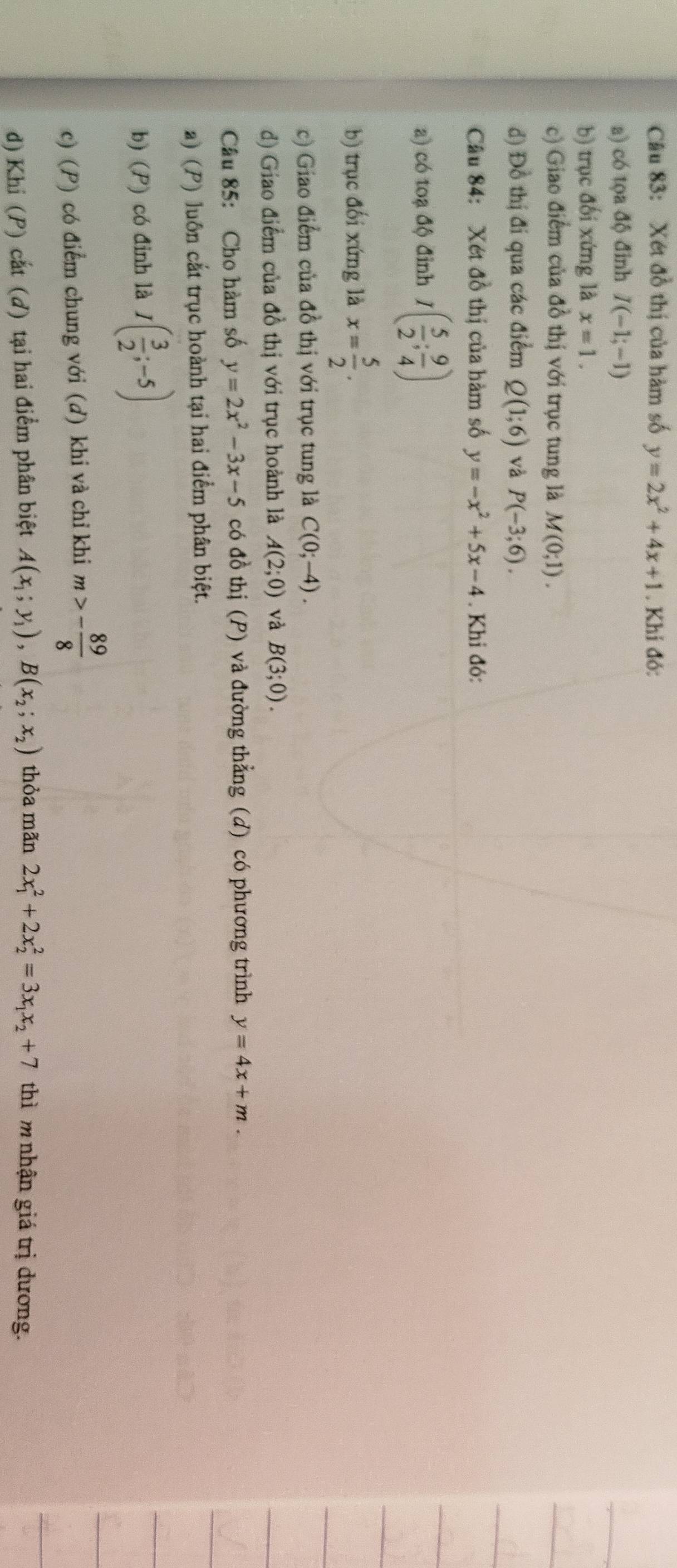 Xét đồ thị của hàm số y=2x^2+4x+1. Khi đó: 
a) có tọa độ đinh I(-1;-1)
b) trục đối xứng là x=1. 
c) Giao điểm của đồ thị với trục tung là M(0;1). 
d) Đồ thị đi qua các điểm Q(1;6) và P(-3;6). 
Cầu 84: Xét đồ thị của hàm số y=-x^2+5x-4. Khi đó: 
a) có toạ độ đỉnh I( 5/2 ; 9/4 )
b) trục đối xứng là x= 5/2 . 
c) Giao điểm của đồ thị với trục tung là C(0;-4). 
d) Giao điểm của đồ thị với trục hoành là A(2;0) và B(3;0). 
Câu 85: Cho hàm số y=2x^2-3x-5 có đồ thị (P) và đường thẳng (d) có phương trình y=4x+m. 
a) (P) luôn cắt trục hoành tại hai điểm phân biệt. 
b) (P) có đỉnh là I( 3/2 ;-5)
c) (P) có điểm chung với (d) khi và chỉ khi m>- 89/8 
d) Khi (P) cắt (đ) tại hai điểm phân biệt A(x_1;y_1), B(x_2;x_2) thỏa mãn 2x_1^(2+2x_2^2=3x_1)x_2+7 thì m nhận giá trị dương.