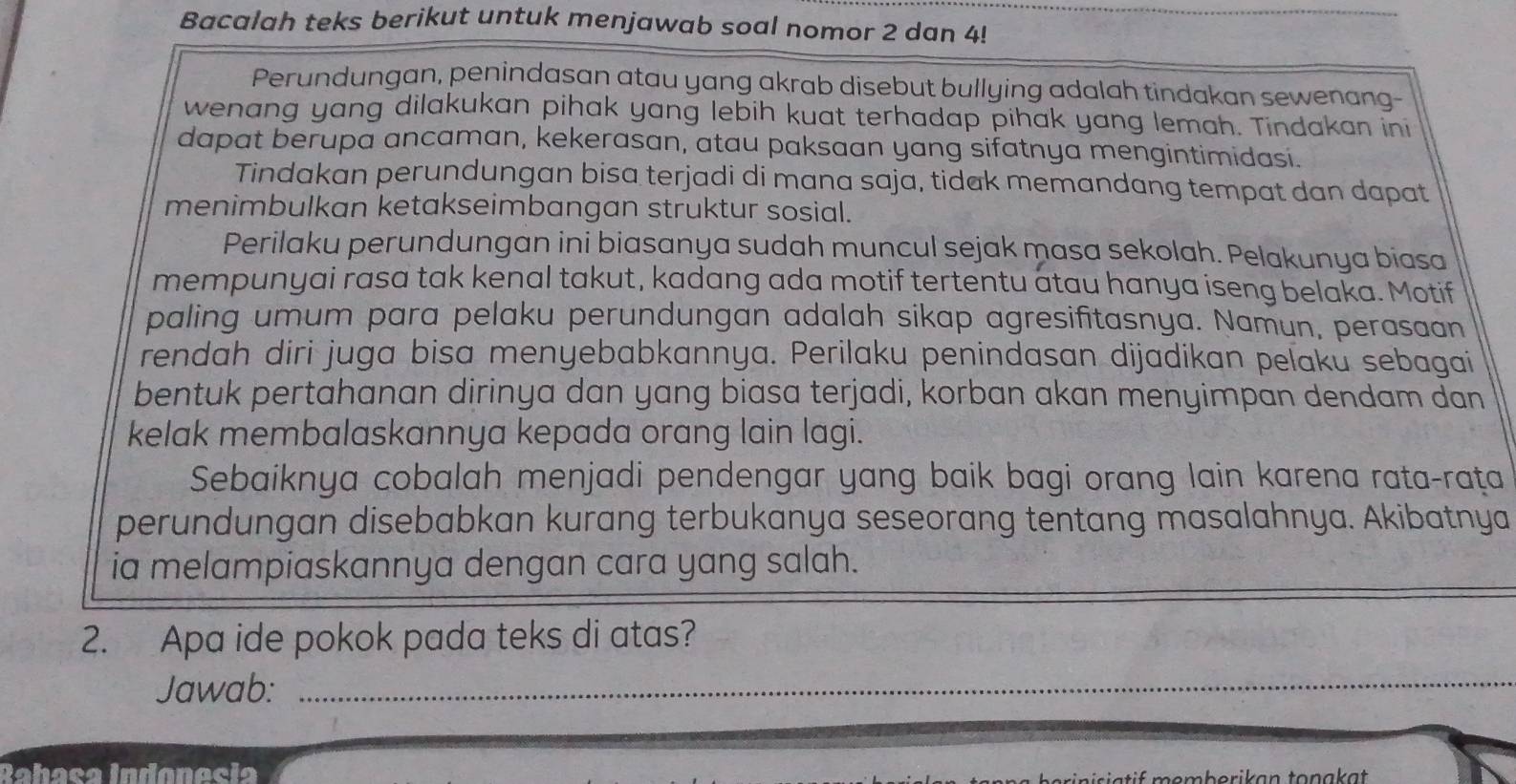 Bacalah teks berikut untuk menjawab soal nomor 2 dan 4! 
Perundungan, penindasan atau yang akrab disebut bullying adalah tindakan sewenang- 
wenang yang dilakukan pihak yang lebih kuat terhadap pihak yang lemah. Tindakan ini 
dapat berupa ancaman, kekerasan, atau paksaan yang sifatnya mengintimidasi. 
Tindakan perundungan bisa terjadi di mana saja, tidak memandang tempat dan dapat 
menimbulkan ketakseimbangan struktur sosial. 
Perilaku perundungan ini biasanya sudah muncul sejak masa sekolah. Pelakunya biasa 
mempunyai rasa tak kenal takut, kadang ada motif tertentu atau hanya iseng belaka. Motif 
paling umum para pelaku perundungan adalah sikap agresifitasnya. Namun, perasaan 
rendah diri juga bisa menyebabkannya. Perilaku penindasan dijadikan pelaku sebagai 
bentuk pertahanan dirinya dan yang biasa terjadi, korban akan menyimpan dendam dan 
kelak membalaskannya kepada orang lain lagi. 
Sebaiknya cobalah menjadi pendengar yang baik bagi orang lain karena rata-raṭa 
perundungan disebabkan kurang terbukanya seseorang tentang masalahnya. Akibatnya 
ia melampiaskannya dengan cara yang salah. 
2. Apa ide pokok pada teks di atas? 
Jawab:_ 
Rabaça Indonecia if memberikan tonakat .