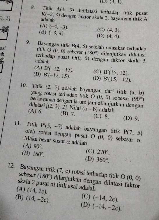 (D) (3,1).
8. Titik A(1,3) didilatasi terhadap titik pusat
K(-2,3) dengan faktor skala 2, bayangan titik A
), 5] adalah
(A) (-4,-3). (C) (4,3).
(B) (-3,4). (D) (4,4).
9. Bayangan titik B(4,5) setelah rotasikan terhadap
asi titik O(0,0) sebesar (180°) dilanjutkan dilatasi
ah
terhadap pusat
adalah O(0,0) dengan faktor skala 3
(A) B'(-12,-15). (C) B'(15,12).
(B) B'(-12,15). (D) B'(15,-12).
10. Titik (2,7) adalah bayangan dari titik (a,b)
yang rotasi terhadap titik O(0,0) sebesar (90°)
berlawanan dengan jarum jam dilanjutkan dengan
dilatasi [(2,3),2]. Nilai (a-b) adalah
(A) 6. (B) 7. (C) 8. (D) 9.
11. Titik P'(5,-7) adalah bayangan titik P(7,5)
oleh rotasi dengan pusat O(0,0) sebesar α.
Maka besar susut α adalah
(A) 90°. (C) 270°.
(B) 180°. (D) 360°.
12. Bayangan titik (7,c) rotasi terhadap titik O(0,0)
sebesar (180°) dilanjutkan dengan dilatasi faktor
skala 2 pusat di titik asal adalah
(A) (14,2c). (-14,2c).
(C)
(B) (14,-2c). (D) (-14,-2c).