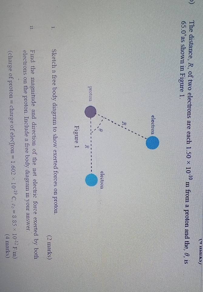 (4 шаιkऽ) 
) The distance, R, of two electrons are each 1.50* 10^(-10)m from a proton and the, θ, is
65.0° as shown in Figure 1. 
i. Sketch a free body diagram to show exerted forces on proton. 
(2 marks) 
11. Find the magnitude and direction of the net electric force exerted by both 
electrons on the proton. Include a free body diagram in your answer. 
(charge of proton = charge of elecfron =1.602* 10^(-19)C,varepsilon _0=8.85* 10^(-12)F/m)
(4 marks)