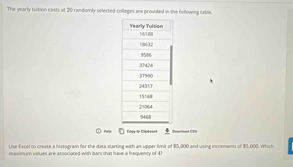 The yearly tuition costs at 20 randomly selected colleges are provided in the following table. 
Help Copy to Clipboard Download CSV 
Use Excel to create a histogram for the data starting with an upper limit of $5,000 and using increments of $5,000. Which 
maximum values are associated with bars that have a frequency of 4?