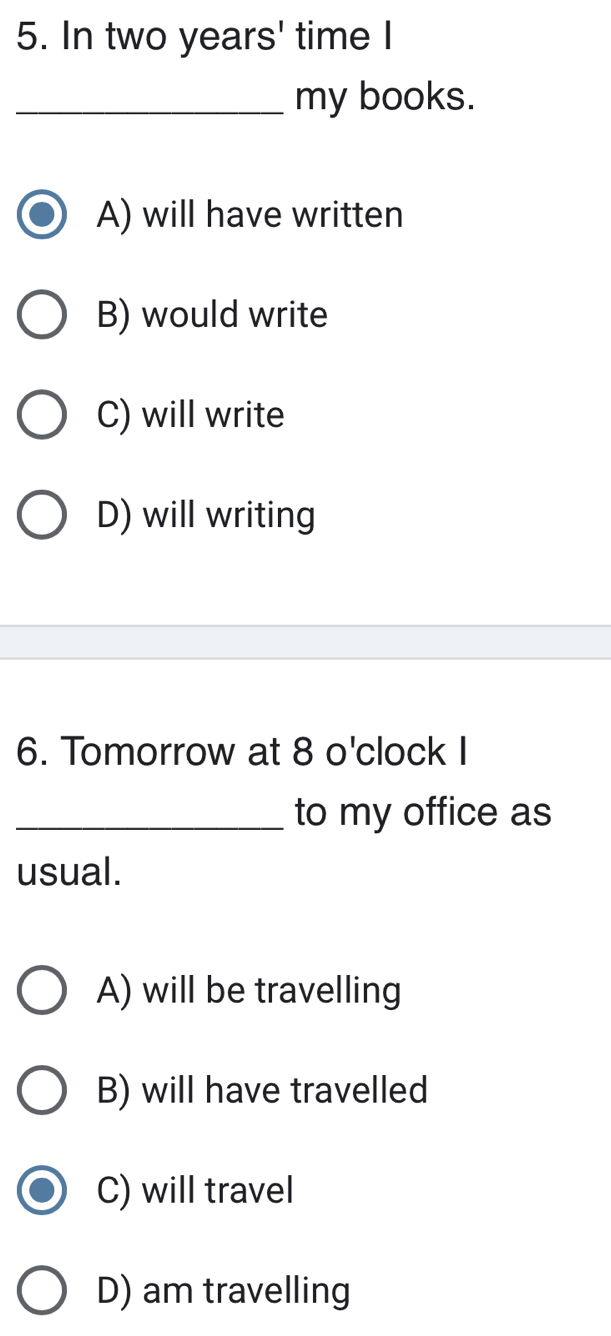 In two years ' time I
_my books.
A) will have written
B) would write
C) will write
D) will writing
6. Tomorrow at 8 o'clock I
_to my office as
usual.
A) will be travelling
B) will have travelled
C) will travel
D) am travelling