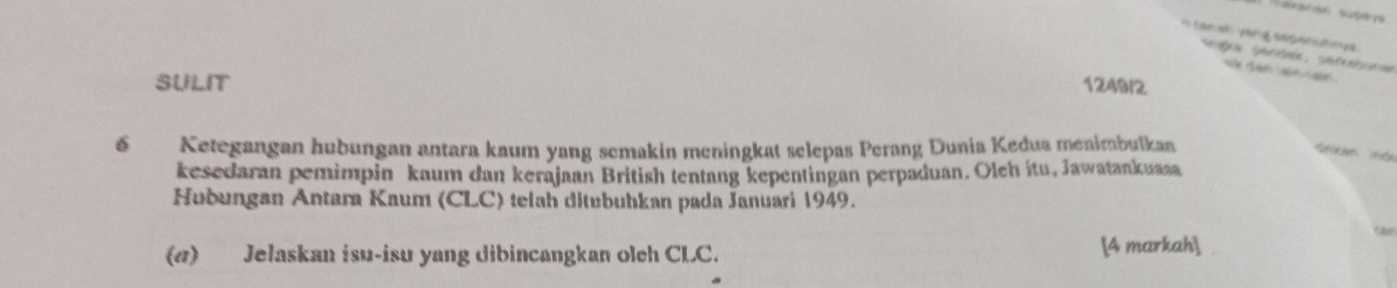 tanah y ang segenuhn y a 
igõa serina, sateneaos 
dan a a 
SULIT 1249/2
6 Ketegangan hubungan antara kaum yang semakin meningkat selepas Perang Dunia Kedua menimbulkan 

kesedaran pemimpin kaum dan kerajaan British tentang kepentingan perpaduan. Oleh itu, Jawatankuasa 
Hubungan Antara Kaum (CLC) telah ditubuhkan pada Januari 1949. 
(σ) Jelaskan isu-isu yang dibincangkan oleh CLC. [4 markah]