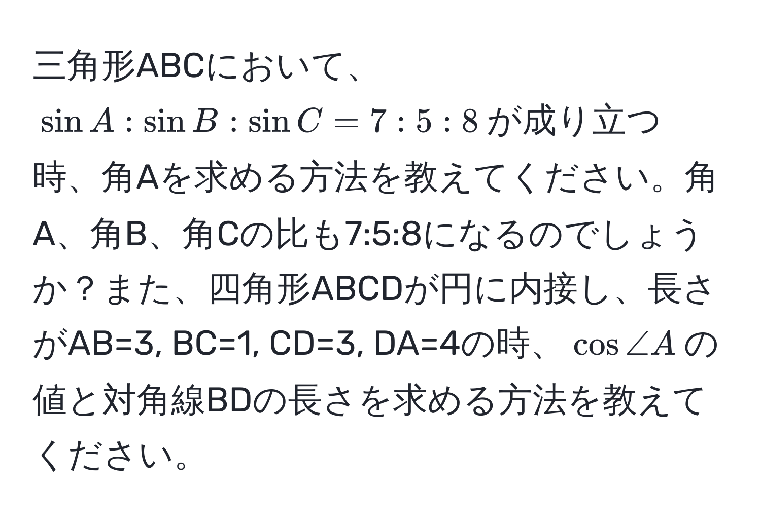 三角形ABCにおいて、$ sin A : sin B : sin C = 7 : 5 : 8 $が成り立つ時、角Aを求める方法を教えてください。角A、角B、角Cの比も7:5:8になるのでしょうか？また、四角形ABCDが円に内接し、長さがAB=3, BC=1, CD=3, DA=4の時、$ cos ∠ A $の値と対角線BDの長さを求める方法を教えてください。