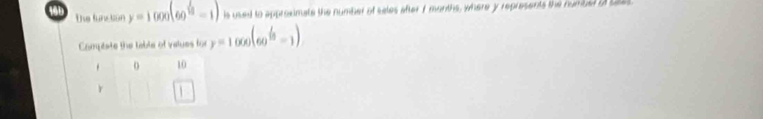 16b the funcion y=1000(60^(frac 1)10-1) s used to approsimate the number of sales after f months, where y represents the numust if saes. 
Campeste the table of values for y=1000(60^(frac 1)10-1)