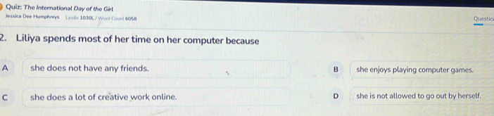 The International Day of the Girl Questio
Jessica Dee Humphreys Lexite 1030L / Word Count 6058
2. Liliya spends most of her time on her computer because
A she does not have any friends. B she enjoys playing computer games.
C she does a lot of creative work online. D she is not allowed to go out by herself.