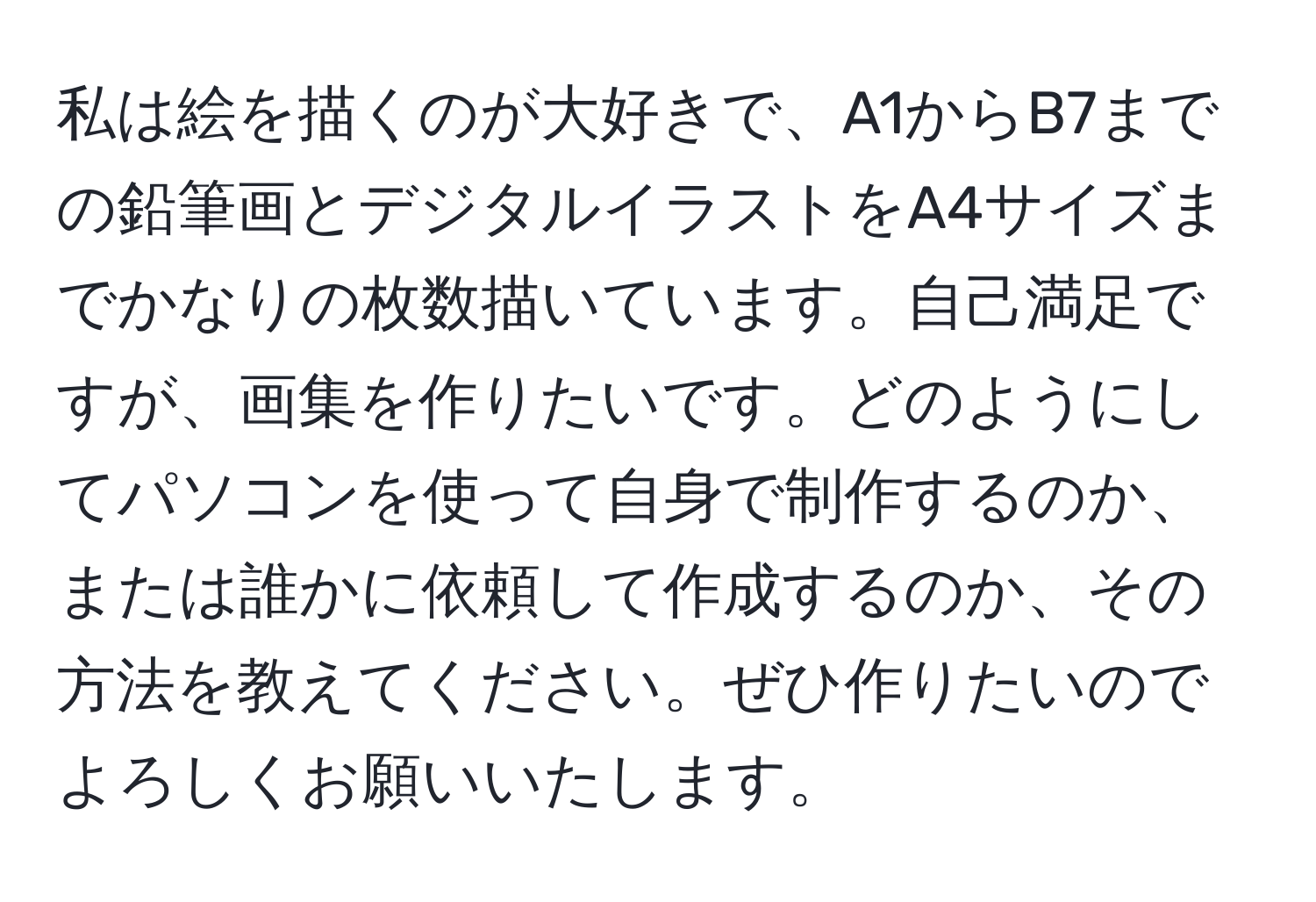 私は絵を描くのが大好きで、A1からB7までの鉛筆画とデジタルイラストをA4サイズまでかなりの枚数描いています。自己満足ですが、画集を作りたいです。どのようにしてパソコンを使って自身で制作するのか、または誰かに依頼して作成するのか、その方法を教えてください。ぜひ作りたいのでよろしくお願いいたします。