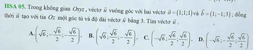 HSA 05. Trong không gian Oxyz , véctơ # vuông góc với hai véctơ vector a=(1;1;1) và vector b=(1;-1;3); đồng
thời vector u tạao với tia Oz một góc tù và độ dài véctơ # bằng 3. Tìm véctơ π.
A (sqrt(6);- sqrt(6)/2 ;- sqrt(6)/2 ). B. (sqrt(6); sqrt(6)/2 ;- sqrt(6)/2 ). C. (-sqrt(6); sqrt(6)/2 ; sqrt(6)/2 ). D. (-sqrt(6);- sqrt(6)/2 ; sqrt(6)/2 )