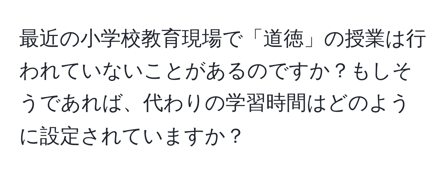 最近の小学校教育現場で「道徳」の授業は行われていないことがあるのですか？もしそうであれば、代わりの学習時間はどのように設定されていますか？