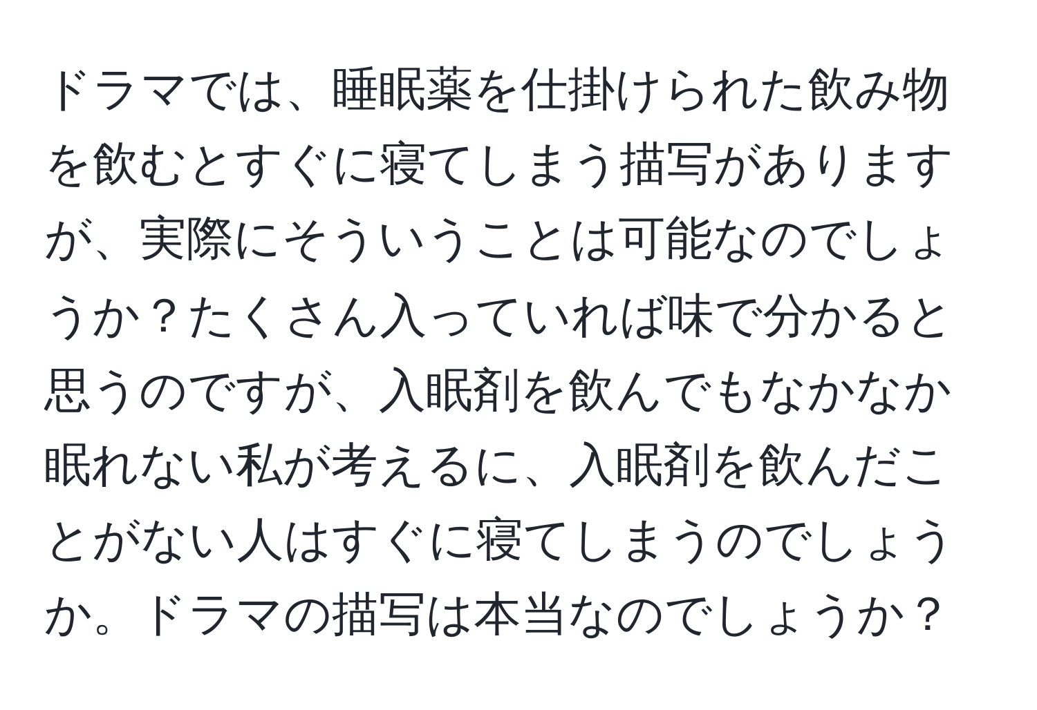 ドラマでは、睡眠薬を仕掛けられた飲み物を飲むとすぐに寝てしまう描写がありますが、実際にそういうことは可能なのでしょうか？たくさん入っていれば味で分かると思うのですが、入眠剤を飲んでもなかなか眠れない私が考えるに、入眠剤を飲んだことがない人はすぐに寝てしまうのでしょうか。ドラマの描写は本当なのでしょうか？